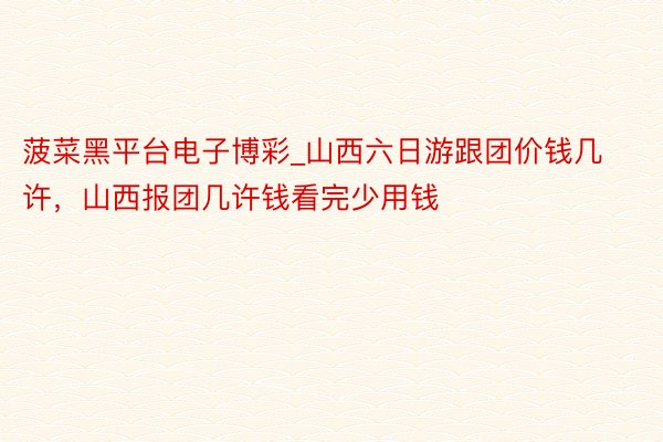 菠菜黑平台电子博彩_山西六日游跟团价钱几许，山西报团几许钱看完少用钱