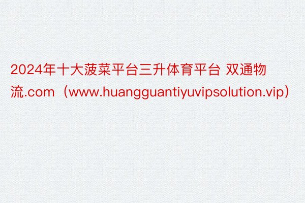 2024年十大菠菜平台三升体育平台 双通物流.com（www.huangguantiyuvipsolution.vip）