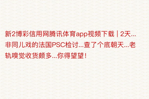 新2博彩信用网腾讯体育app视频下载 | 2天...非同儿戏的法国PSC检讨...查了个底朝天...老轨嗅觉收货颇多...你得望望！