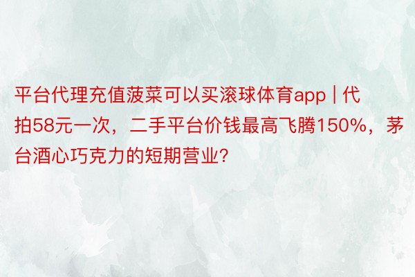 平台代理充值菠菜可以买滚球体育app | 代拍58元一次，二手平台价钱最高飞腾150%，茅台酒心巧克力的短期营业？
