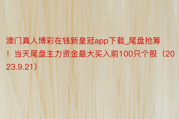 澳门真人博彩在钱新皇冠app下载_尾盘抢筹！当天尾盘主力资金最大买入前100只个股（2023.9.21）