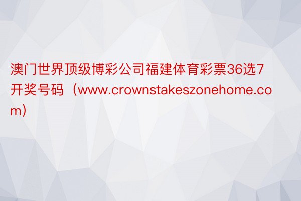 澳门世界顶级博彩公司福建体育彩票36选7开奖号码（www.crownstakeszonehome.com）