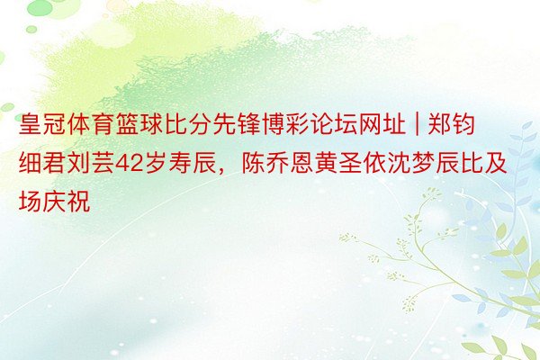 皇冠体育篮球比分先锋博彩论坛网址 | 郑钧细君刘芸42岁寿辰，陈乔恩黄圣依沈梦辰比及场庆祝