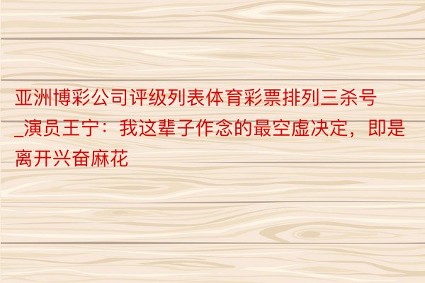 亚洲博彩公司评级列表体育彩票排列三杀号_演员王宁：我这辈子作念的最空虚决定，即是离开兴奋麻花