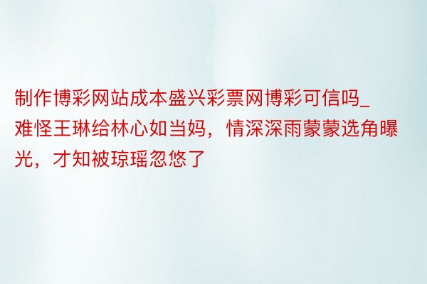 制作博彩网站成本盛兴彩票网博彩可信吗_难怪王琳给林心如当妈，情深深雨蒙蒙选角曝光，才知被琼瑶忽悠了
