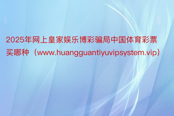 2025年网上皇家娱乐博彩骗局中国体育彩票买哪种（www.huangguantiyuvipsystem.vip）