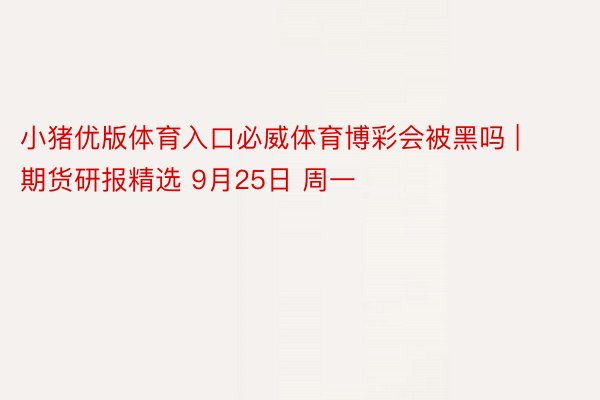 小猪优版体育入口必威体育博彩会被黑吗 | 期货研报精选 9月25日 周一