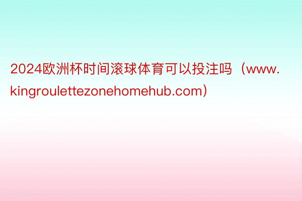 2024欧洲杯时间滚球体育可以投注吗（www.kingroulettezonehomehub.com）