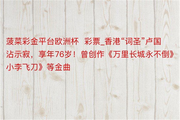 菠菜彩金平台欧洲杯  彩票_香港“词圣”卢国沾示寂，享年76岁！曾创作《万里长城永不倒》《小李飞刀》等金曲
