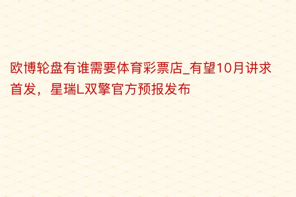 欧博轮盘有谁需要体育彩票店_有望10月讲求首发，星瑞L双擎官方预报发布
