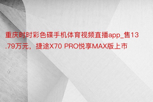 重庆时时彩色碟手机体育视频直播app_售13.79万元，捷途X70 PRO悦享MAX版上市